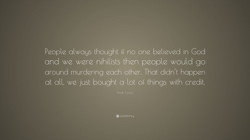 Noah Cicero Quote: “People always thought if no one believed in God and we were nihilists then people would go around murdering each other. That didn’t happen at all, we just bought a lot of things with credit.”