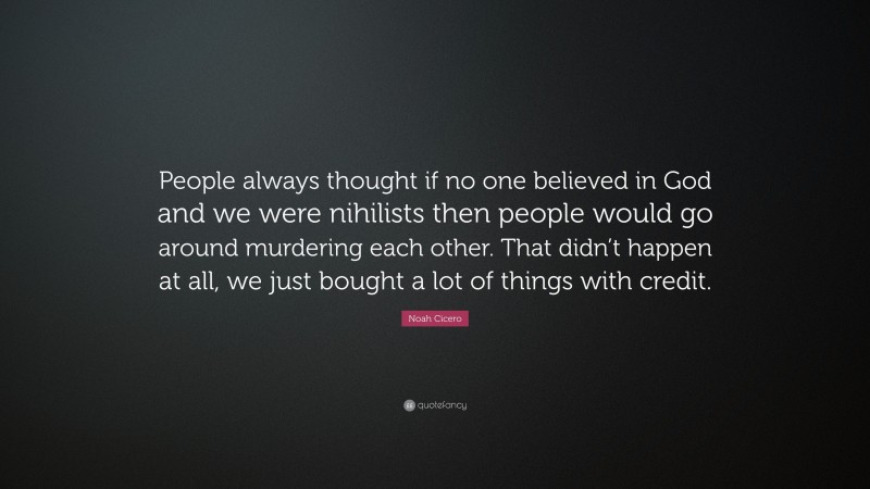 Noah Cicero Quote: “People always thought if no one believed in God and we were nihilists then people would go around murdering each other. That didn’t happen at all, we just bought a lot of things with credit.”