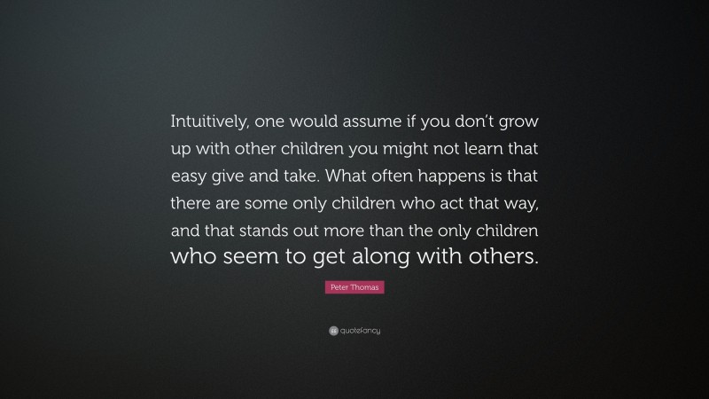 Peter Thomas Quote: “Intuitively, one would assume if you don’t grow up with other children you might not learn that easy give and take. What often happens is that there are some only children who act that way, and that stands out more than the only children who seem to get along with others.”