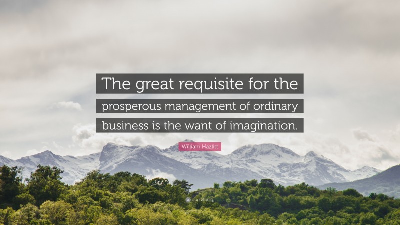 William Hazlitt Quote: “The great requisite for the prosperous management of ordinary business is the want of imagination.”