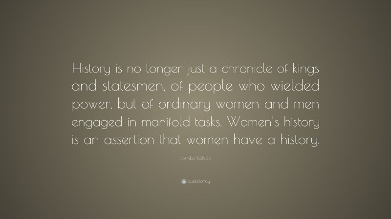 Toshiko Kishida Quote: “History is no longer just a chronicle of kings and statesmen, of people who wielded power, but of ordinary women and men engaged in manifold tasks. Women’s history is an assertion that women have a history.”