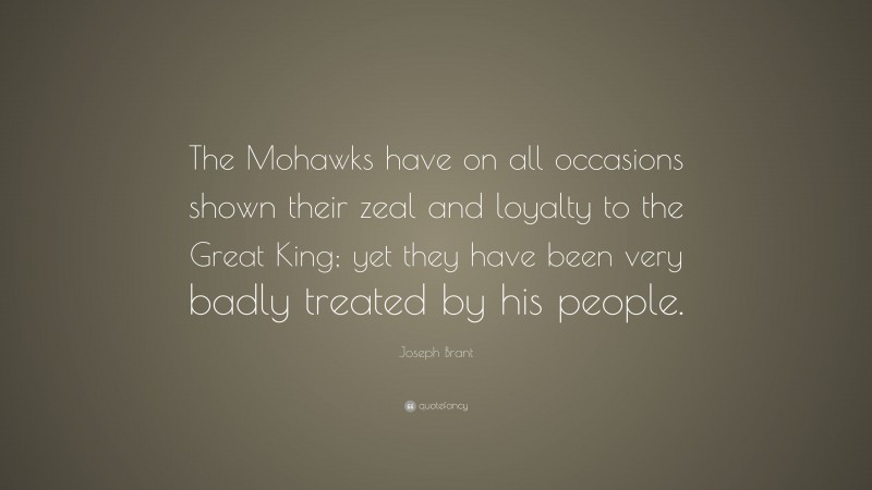 Joseph Brant Quote: “The Mohawks have on all occasions shown their zeal and loyalty to the Great King; yet they have been very badly treated by his people.”