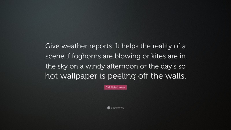 Sid Fleischman Quote: “Give weather reports. It helps the reality of a scene if foghorns are blowing or kites are in the sky on a windy afternoon or the day’s so hot wallpaper is peeling off the walls.”