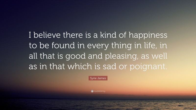 Syrie James Quote: “I believe there is a kind of happiness to be found in every thing in life, in all that is good and pleasing, as well as in that which is sad or poignant.”
