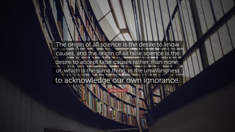 William Hazlitt Quote: “The origin of all science is the desire to know causes, and the origin of all false science is the desire to accept false causes rather than none; or, which is the same thing, in the unwillingness to acknowledge our own ignorance.”