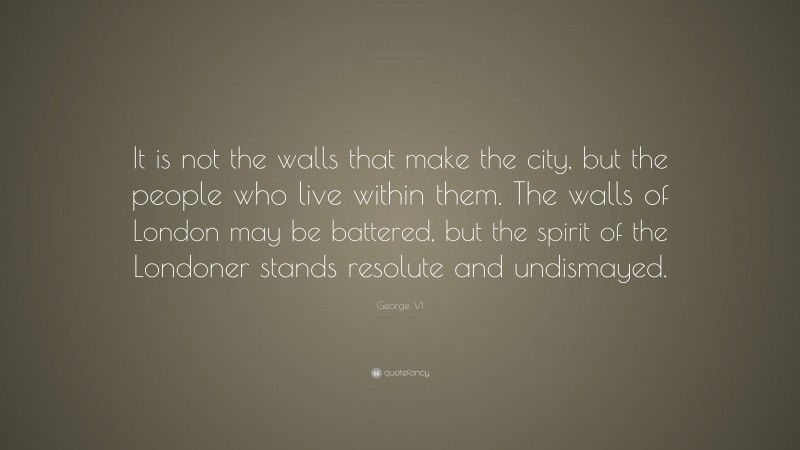 George VI Quote: “It is not the walls that make the city, but the people who live within them. The walls of London may be battered, but the spirit of the Londoner stands resolute and undismayed.”