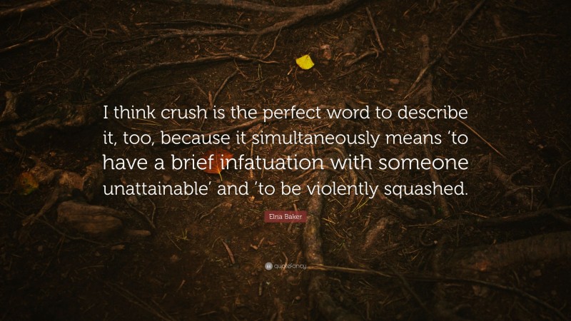 Elna Baker Quote: “I think crush is the perfect word to describe it, too, because it simultaneously means ‘to have a brief infatuation with someone unattainable’ and ’to be violently squashed.”