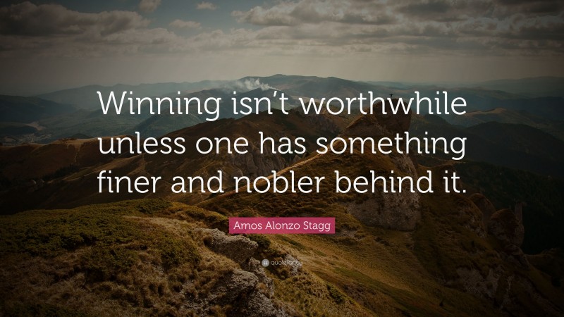 Amos Alonzo Stagg Quote: “Winning isn’t worthwhile unless one has something finer and nobler behind it.”