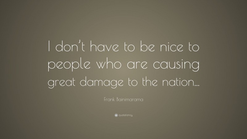 Frank Bainimarama Quote: “I don’t have to be nice to people who are causing great damage to the nation...”