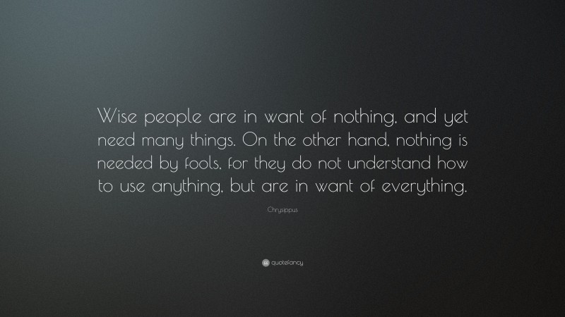 Chrysippus Quote: “Wise people are in want of nothing, and yet need many things. On the other hand, nothing is needed by fools, for they do not understand how to use anything, but are in want of everything.”