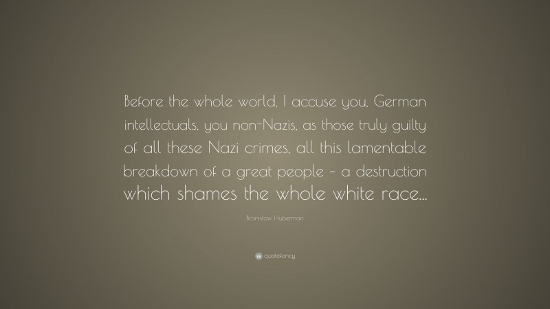 Bronislaw Huberman Quote: “Before the whole world, I accuse you, German intellectuals, you non-Nazis, as those truly guilty of all these Nazi crimes, all this lamentable breakdown of a great people – a destruction which shames the whole white race...”