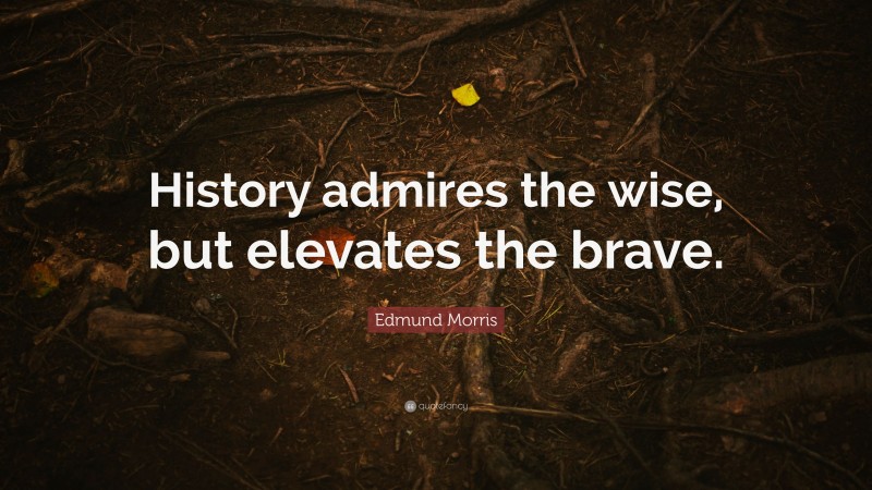 Edmund Morris Quote: “History admires the wise, but elevates the brave.”