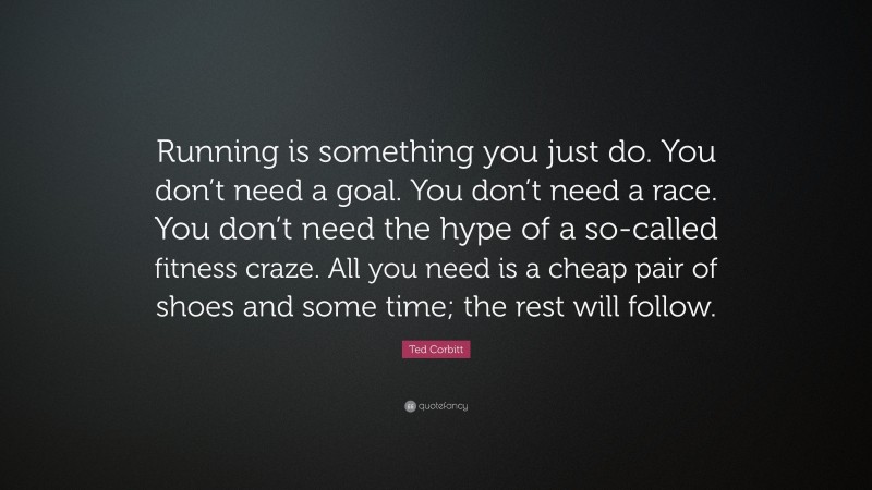 Ted Corbitt Quote: “Running is something you just do. You don’t need a goal. You don’t need a race. You don’t need the hype of a so-called fitness craze. All you need is a cheap pair of shoes and some time; the rest will follow.”