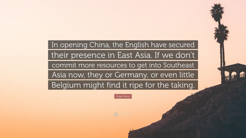 Jules Ferry Quote: “In opening China, the English have secured their presence in East Asia. If we don’t commit more resources to get into Southeast Asia now, they or Germany, or even little Belgium might find it ripe for the taking.”