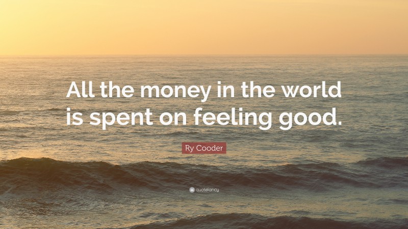Ry Cooder Quote: “All the money in the world is spent on feeling good.”