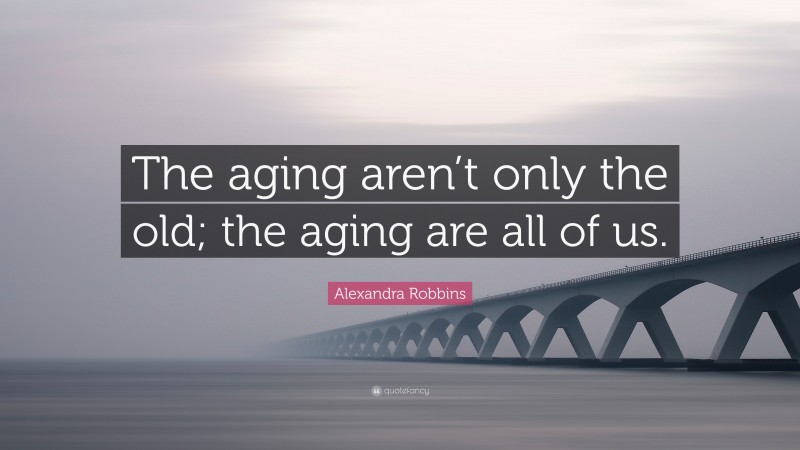 Alexandra Robbins Quote: “The aging aren’t only the old; the aging are all of us.”