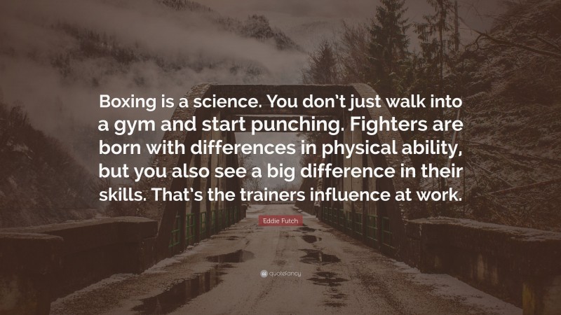 Eddie Futch Quote: “Boxing is a science. You don’t just walk into a gym and start punching. Fighters are born with differences in physical ability, but you also see a big difference in their skills. That’s the trainers influence at work.”