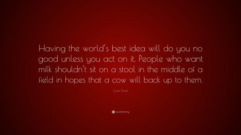 Curtis Grant Quote: “Having the world’s best idea will do you no good unless you act on it. People who want milk shouldn’t sit on a stool in the middle of a field in hopes that a cow will back up to them.”