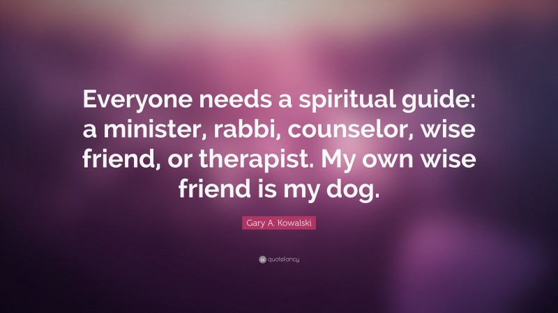 Gary A. Kowalski Quote: “Everyone needs a spiritual guide: a minister, rabbi, counselor, wise friend, or therapist. My own wise friend is my dog.”