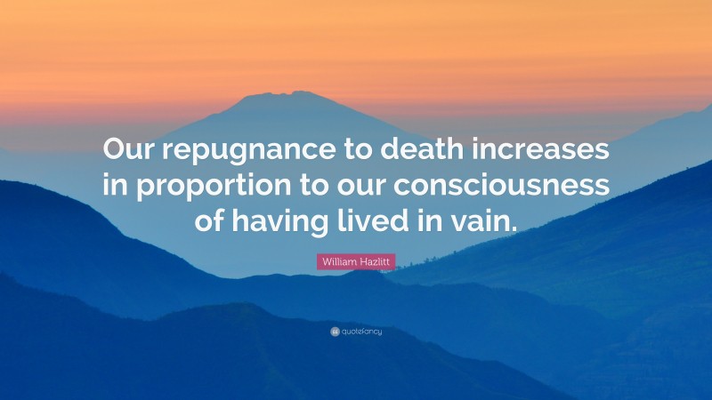 William Hazlitt Quote: “Our repugnance to death increases in proportion to our consciousness of having lived in vain.”