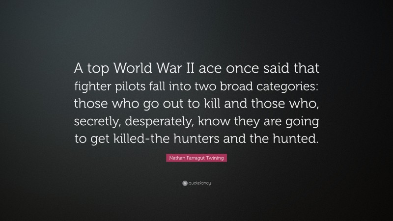Nathan Farragut Twining Quote: “A top World War II ace once said that fighter pilots fall into two broad categories: those who go out to kill and those who, secretly, desperately, know they are going to get killed-the hunters and the hunted.”