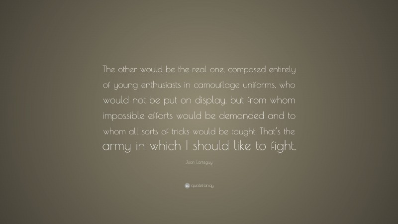 Jean Larteguy Quote: “The other would be the real one, composed entirely of young enthusiasts in camouflage uniforms, who would not be put on display, but from whom impossible efforts would be demanded and to whom all sorts of tricks would be taught. That’s the army in which I should like to fight.”
