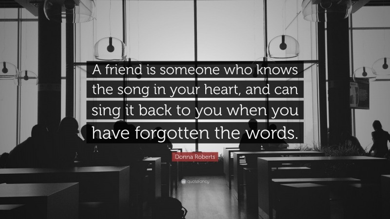 Donna Roberts Quote: “A friend is someone who knows the song in your heart, and can sing it back to you when you have forgotten the words.”