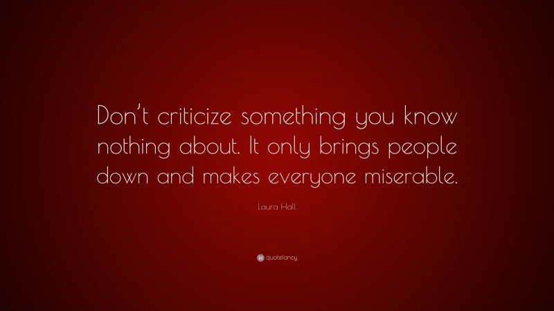 Laura Hall Quote: “Don’t criticize something you know nothing about. It only brings people down and makes everyone miserable.”