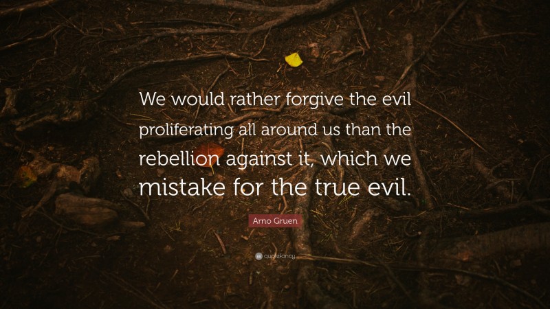 Arno Gruen Quote: “We would rather forgive the evil proliferating all around us than the rebellion against it, which we mistake for the true evil.”