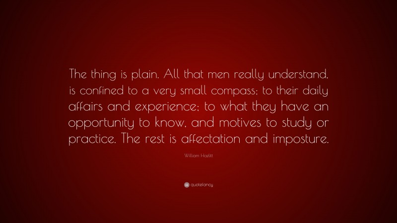 William Hazlitt Quote: “The thing is plain. All that men really understand, is confined to a very small compass; to their daily affairs and experience; to what they have an opportunity to know, and motives to study or practice. The rest is affectation and imposture.”