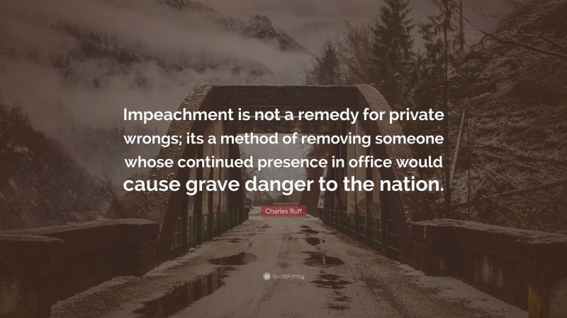 Charles Ruff Quote: “Impeachment is not a remedy for private wrongs; its a method of removing someone whose continued presence in office would cause grave danger to the nation.”