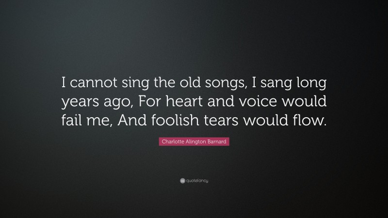 Charlotte Alington Barnard Quote: “I cannot sing the old songs, I sang long years ago, For heart and voice would fail me, And foolish tears would flow.”