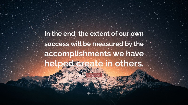 Greg Reid Quote: “In the end, the extent of our own success will be measured by the accomplishments we have helped create in others.”