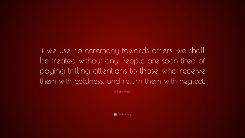 William Hazlitt Quote: “If we use no ceremony towards others, we shall be treated without any. People are soon tired of paying trifling attentions to those who receive them with coldness, and return them with neglect.”