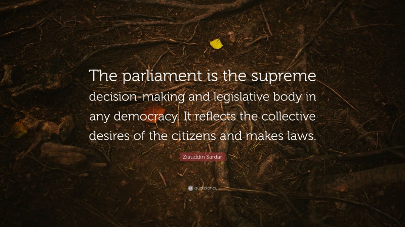 Ziauddin Sardar Quote: “The parliament is the supreme decision-making and legislative body in any democracy. It reflects the collective desires of the citizens and makes laws.”