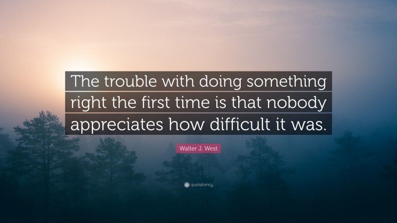 Walter J. West Quote: “The trouble with doing something right the first time is that nobody appreciates how difficult it was.”