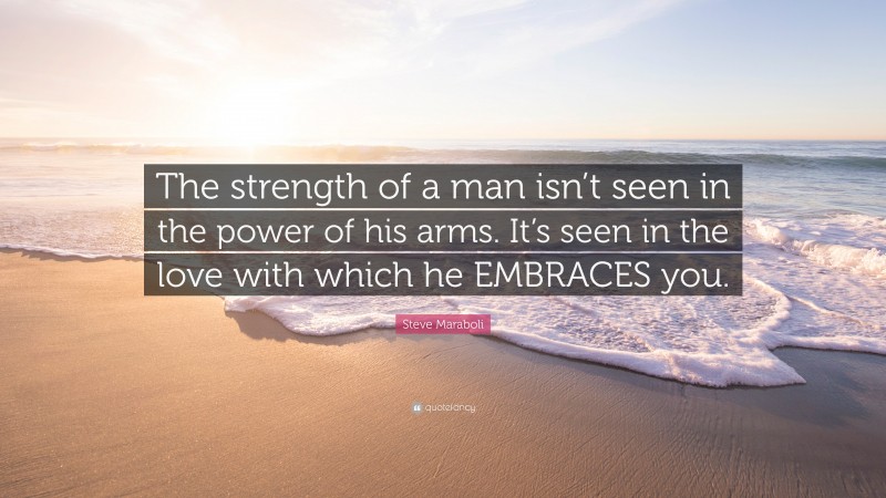 Steve Maraboli Quote: “The strength of a man isn’t seen in the power of his arms. It’s seen in the love with which he EMBRACES you.”