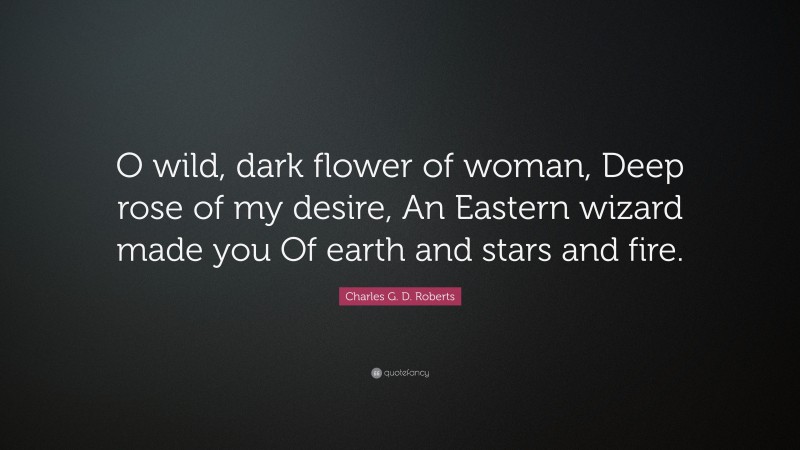 Charles G. D. Roberts Quote: “O wild, dark flower of woman, Deep rose of my desire, An Eastern wizard made you Of earth and stars and fire.”