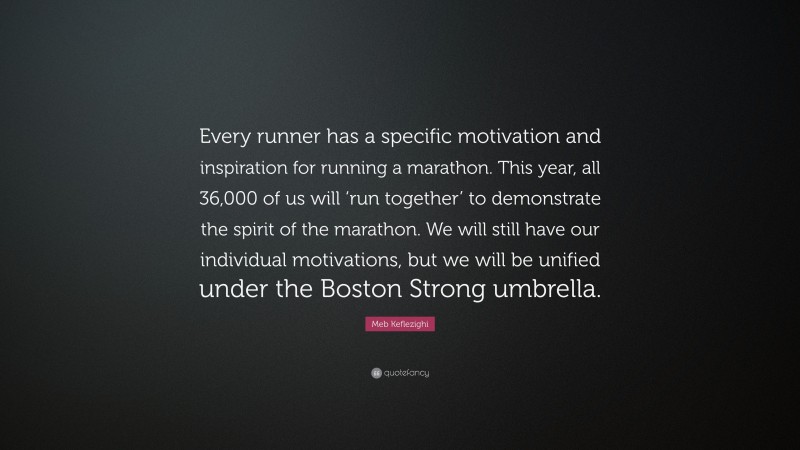 Meb Keflezighi Quote: “Every runner has a specific motivation and inspiration for running a marathon. This year, all 36,000 of us will ‘run together’ to demonstrate the spirit of the marathon. We will still have our individual motivations, but we will be unified under the Boston Strong umbrella.”