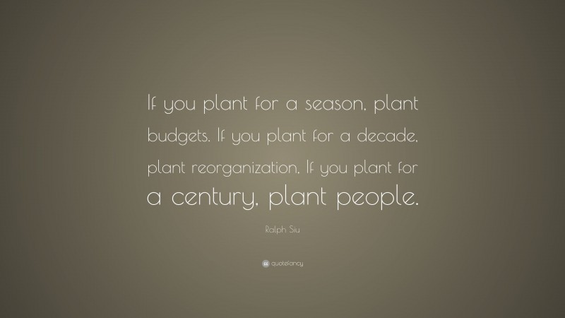 Ralph Siu Quote: “If you plant for a season, plant budgets. If you plant for a decade, plant reorganization, If you plant for a century, plant people.”