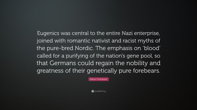 Alison Thompson Quote: “Eugenics was central to the entire Nazi enterprise, joined with romantic nativist and racist myths of the pure-bred Nordic. The emphasis on ‘blood’ called for a purifying of the nation’s gene pool, so that Germans could regain the nobility and greatness of their genetically pure forebears.”