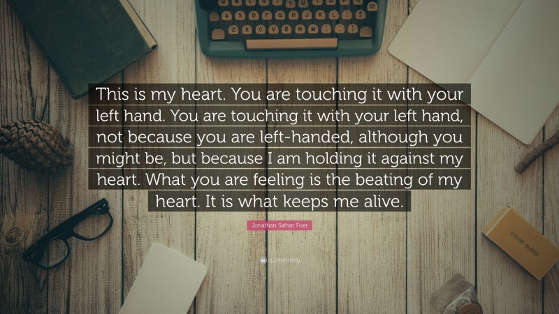 Jonathan Safran Foer Quote: “This is my heart. You are touching it with your left hand. You are touching it with your left hand, not because you are left-handed, although you might be, but because I am holding it against my heart. What you are feeling is the beating of my heart. It is what keeps me alive.”