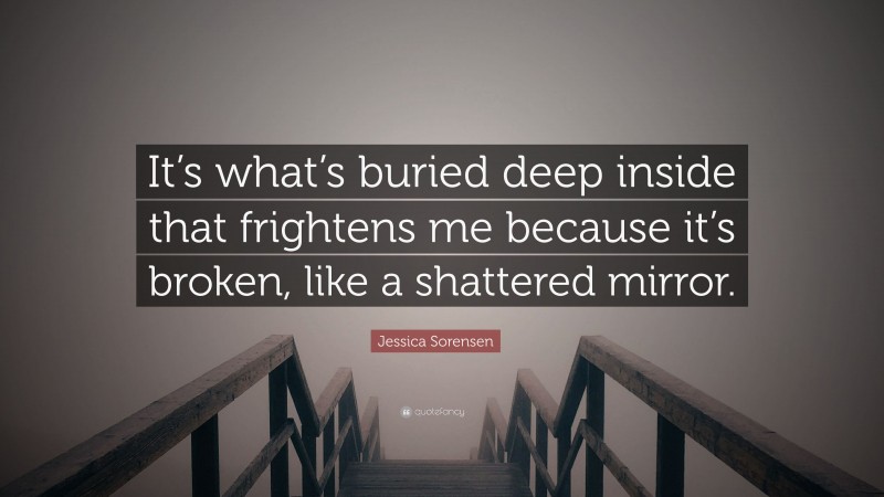 Jessica Sorensen Quote: “It’s what’s buried deep inside that frightens me because it’s broken, like a shattered mirror.”