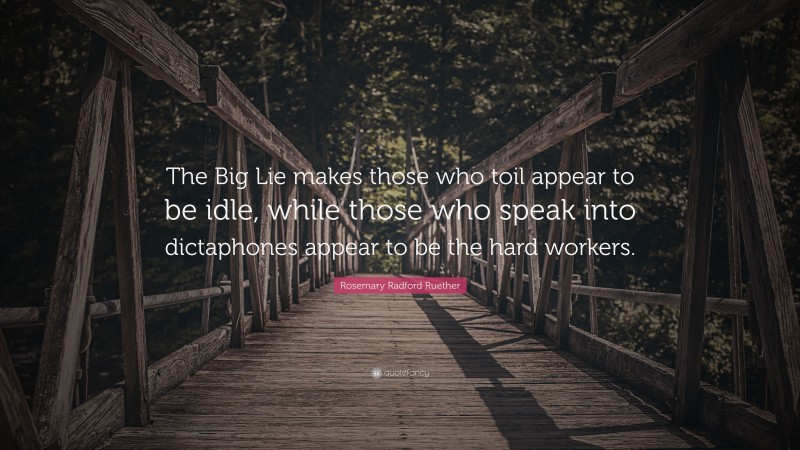 Rosemary Radford Ruether Quote: “The Big Lie makes those who toil appear to be idle, while those who speak into dictaphones appear to be the hard workers.”