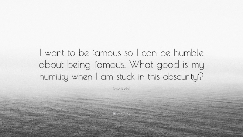 David Budbill Quote: “I want to be famous so I can be humble about being famous. What good is my humility when I am stuck in this obscurity?”
