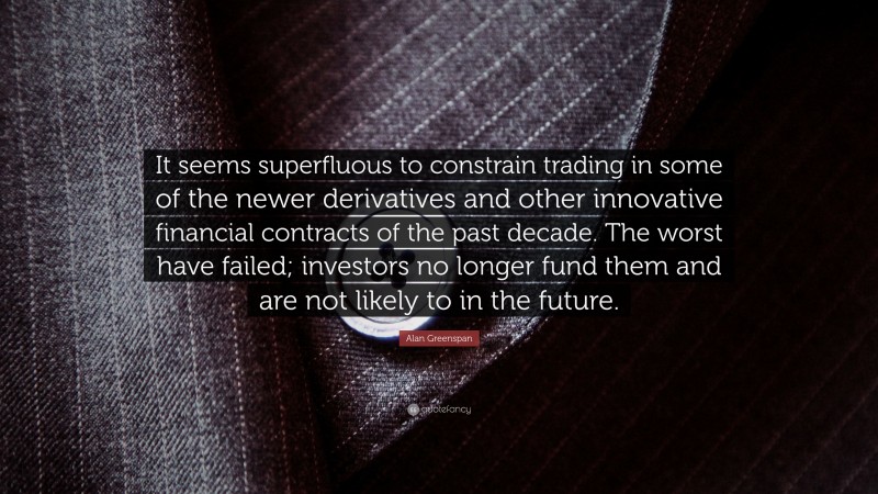 Alan Greenspan Quote: “It seems superfluous to constrain trading in some of the newer derivatives and other innovative financial contracts of the past decade. The worst have failed; investors no longer fund them and are not likely to in the future.”