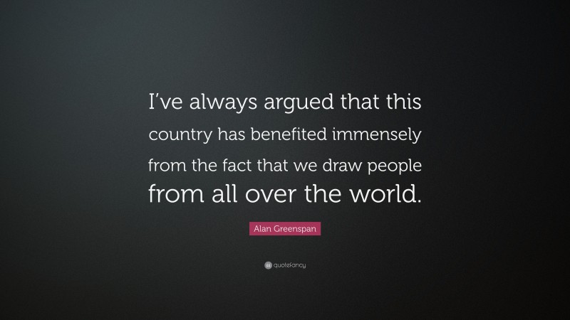 Alan Greenspan Quote: “I’ve always argued that this country has benefited immensely from the fact that we draw people from all over the world.”