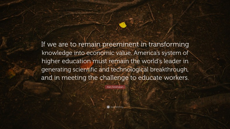 Alan Greenspan Quote: “If we are to remain preeminent in transforming knowledge into economic value, America’s system of higher education must remain the world’s leader in generating scientific and technological breakthrough, and in meeting the challenge to educate workers.”