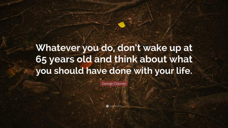 George Clooney Quote: “Whatever you do, don’t wake up at 65 years old and think about what you should have done with your life.”