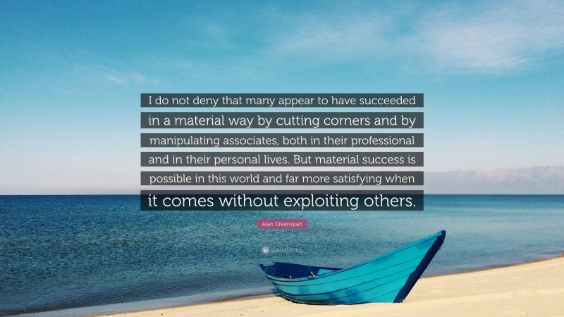 Alan Greenspan Quote: “I do not deny that many appear to have succeeded in a material way by cutting corners and by manipulating associates, both in their professional and in their personal lives. But material success is possible in this world and far more satisfying when it comes without exploiting others.”